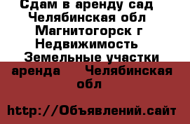 Сдам в аренду сад - Челябинская обл., Магнитогорск г. Недвижимость » Земельные участки аренда   . Челябинская обл.